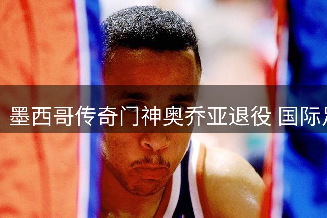 墨西哥传奇门神奥乔亚退役 国际足联主席盛赞其世界杯传奇