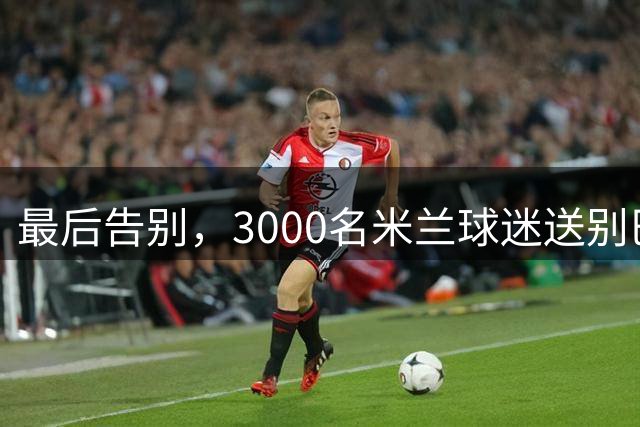 最后告别，3000名米兰球迷送别巴雷西