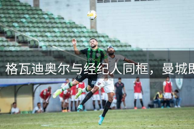 格瓦迪奥尔与经纪人同框，曼城即将官宣续约至2031年，加薪留队击退皇马兴趣