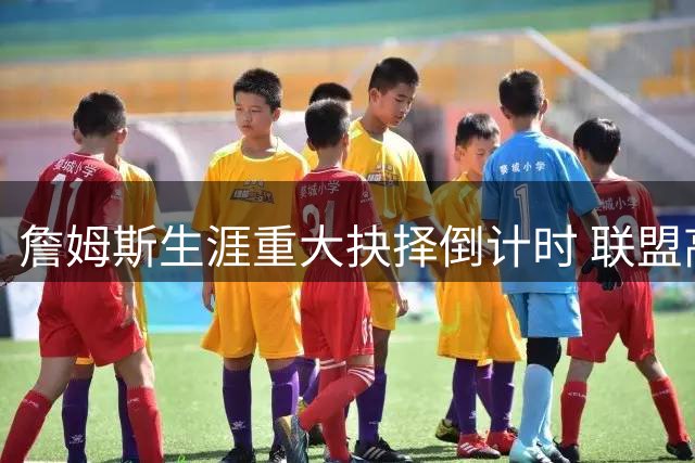 詹姆斯生涯重大抉择倒计时 联盟高层密切关注下周官宣